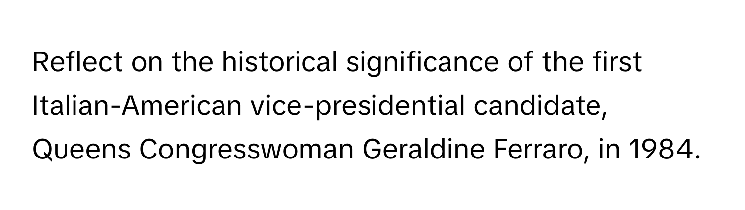 Reflect on the historical significance of the first Italian-American vice-presidential candidate, Queens Congresswoman Geraldine Ferraro, in 1984.