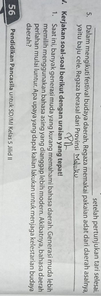 setelah pertunjukan tari selesai. 
5. Dalam mengikuti festival budaya daerah, Regaza memakai pakaian adat dari daerah asalnya, 
yaitu baju cele. Regaza berasal dari Provinsi_ 
V. Kerjakan soal-soal berikut dengan uraian yang tepat! 
1. Saat ini, banyak generasi muda yang kurang memahami bahasa daerah. Generasi muda lebih 
memilih menggunakan bahasa asing yang dianggap lebih modern. Akibatnya, bahasa daerah 
perlahan mulai luntur. Apa upaya yang dapat kalian lakukan untuk menjaga kelestarian budaya 
daerah?
56 Pendidikan Pancasila untuk SD/MI Kelas 5 Jilid II