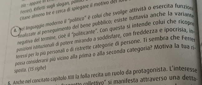 zia - appr 
Ferrer). Rifletti sugli slogan, polltic 
Citane almeno tre e cerca di spiegare il motivo del la 
4. Nel linguaggio moderno il "politico" è colui che svolge attività o esercita funzion 
finalizzate al perseguimento del bene pubblico; esiste tuttavia anche la variante 
negativa del termine, cioè il “politicante”. Con questa si intende colui che ricopre 
posizioni istituzionali di potere mirando a soddisfare, con freddezza e ipocrisia, in 
teressi per lo più personali o di ristrette categorie di persone. Ti sembra che Ferrer 
possa considerarsi più vicino alla prima o alla seconda categoria? Motiva la tua ri- 
sposta. (15 righe) 
s. Anche nel concitato capitolo XIII la folla recita un ruolo da protagonista. L’interesse 
notto collettivo" si manifesta attraverso una detta-