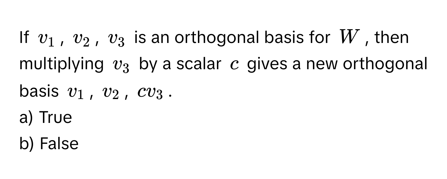 If $v_1$, $v_2$, $v_3$ is an orthogonal basis for $W$, then multiplying $v_3$ by a scalar $c$ gives a new orthogonal basis $v_1$, $v_2$, $cv_3$. 
a) True
b) False