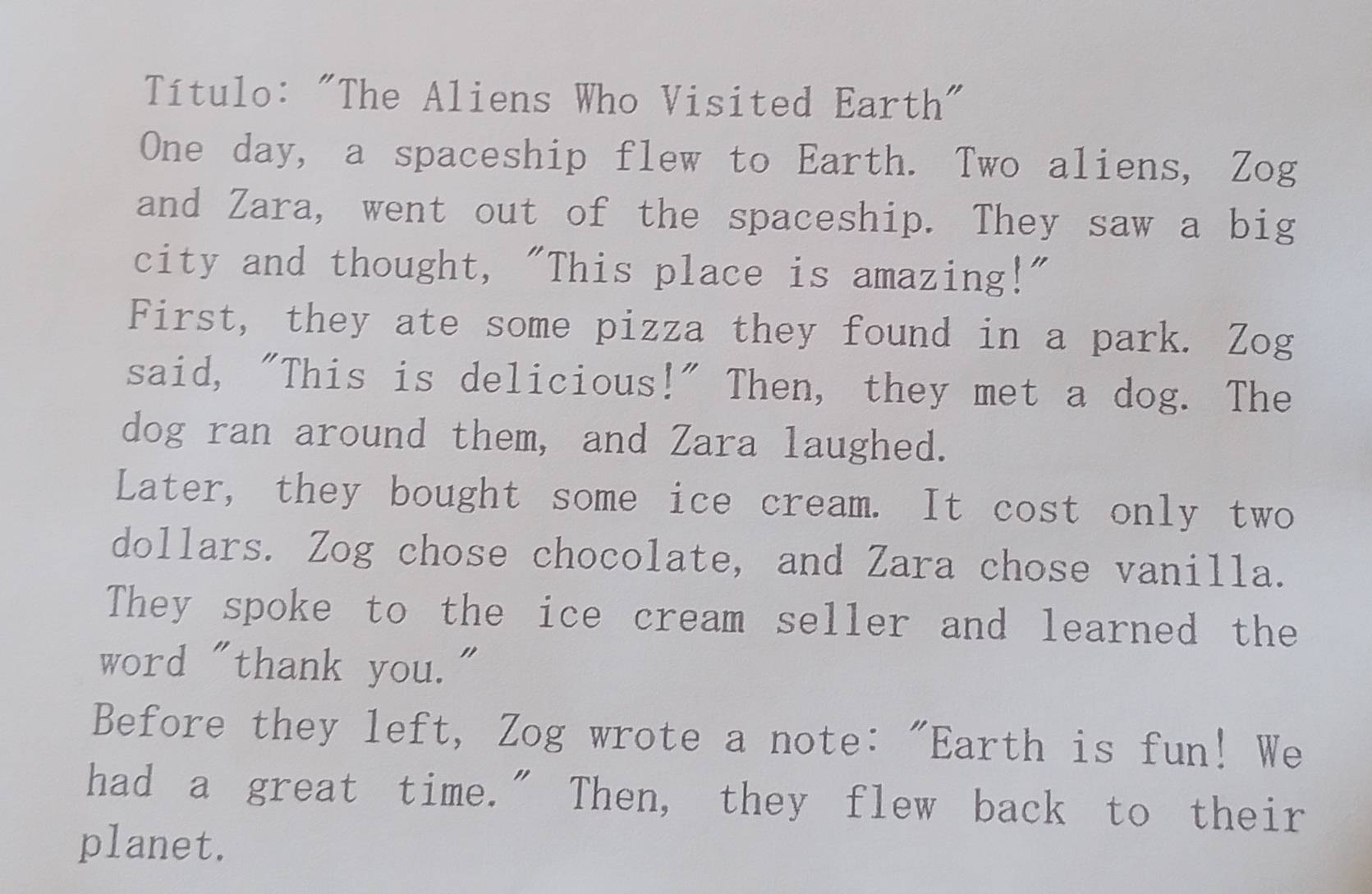 Título: "The Aliens Who Visited Earth" 
One day, a spaceship flew to Earth. Two aliens, Zog 
and Zara, went out of the spaceship. They saw a big 
city and thought, "This place is amazing!" 
First, they ate some pizza they found in a park. Zog 
said, "This is delicious!" Then, they met a dog. The 
dog ran around them, and Zara laughed. 
Later, they bought some ice cream. It cost only two 
dollars. Zog chose chocolate, and Zara chose vanilla. 
They spoke to the ice cream seller and learned the 
word "thank you." 
Before they left, Zog wrote a note: "Earth is fun! We 
had a great time." Then, they flew back to their 
planet.