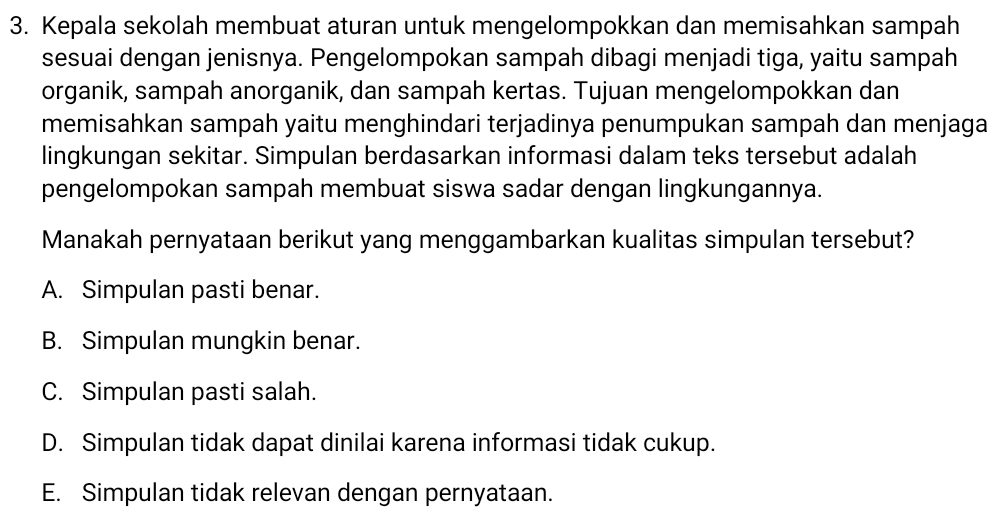 Kepala sekolah membuat aturan untuk mengelompokkan dan memisahkan sampah
sesuai dengan jenisnya. Pengelompokan sampah dibagi menjadi tiga, yaitu sampah
organik, sampah anorganik, dan sampah kertas. Tujuan mengelompokkan dan
memisahkan sampah yaitu menghindari terjadinya penumpukan sampah dan menjaga
lingkungan sekitar. Simpulan berdasarkan informasi dalam teks tersebut adalah
pengelompokan sampah membuat siswa sadar dengan lingkungannya.
Manakah pernyataan berikut yang menggambarkan kualitas simpulan tersebut?
A. Simpulan pasti benar.
B. Simpulan mungkin benar.
C. Simpulan pasti salah.
D. Simpulan tidak dapat dinilai karena informasi tidak cukup.
E. Simpulan tidak relevan dengan pernyataan.