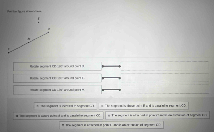 For the figure shown here,
E
D
M
C
Rotate segment CD 180° around point D.
Rotate segment CD 180° around point E.
Rotate segment CD 180° around point M.
= The segment is identical to segment CD. : The segment is above point E and is parallel to segment CD.
# The segment is above point M and is parallel to segment CD. : The segment is attached at point C and is an extension of segment CD.
# The segment is attached at point D and is an extension of segment CD.