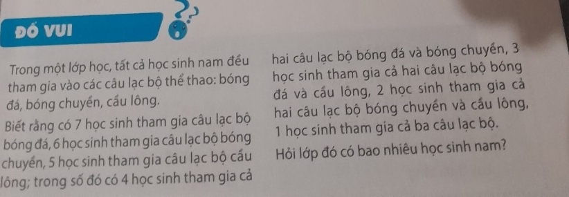 Đó vui 
Trong một lớp học, tất cả học sinh nam đều hai câu lạc bộ bóng đá và bóng chuyển, 3
tham gia vào các câu lạc bộ thể thao: bóng học sinh tham gia cả hai câu lạc bộ bóng 
đá, bóng chuyển, cầu lông. đá và cấu lông, 2 học sinh tham gia cả 
Biết rằng có 7 học sinh tham gia câu lạc bộ hai câu lạc bộ bóng chuyền và cầu lông, 
bóng đá, 6 học sinh tham gia câu lạc bộ bóng 1 học sinh tham gia cả ba câu lạc bộ. 
chuyển, 5 học sinh tham gia câu lạc bộ cấu Hỏi lớp đó có bao nhiêu học sinh nam? 
lông; trong số đó có 4 học sinh tham gia cả