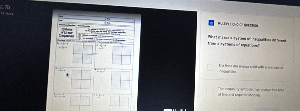 2.7b
W ison
~
_
MULTIPLE CHOICE QUESTION

of Linear
Systems What makes a system of inequalities different
Tnequali ties a 
the StN to the tytor s sore te sading eatee from a systems of equations?
Brackane Gruch such coe of Ire naquottion. Casly ih oe the sluton mn
H x+x= 2/3 x-1 a_n=+frac 34^(5=-4
a+frac 8)3x-4
x=-3
The lines are always solid with a systems of
a+b+c1a
inequalities.
The inequality symbols may change the type
6.6
y=2x+-49
of line and requires shading.