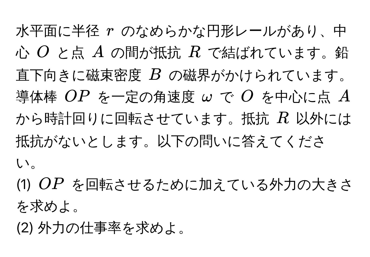 水平面に半径 $r$ のなめらかな円形レールがあり、中心 $O$ と点 $A$ の間が抵抗 $R$ で結ばれています。鉛直下向きに磁束密度 $B$ の磁界がかけられています。導体棒 $OP$ を一定の角速度 $omega$ で $O$ を中心に点 $A$ から時計回りに回転させています。抵抗 $R$ 以外には抵抗がないとします。以下の問いに答えてください。
(1) $OP$ を回転させるために加えている外力の大きさを求めよ。
(2) 外力の仕事率を求めよ。