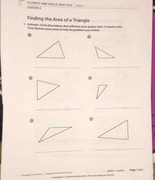 FLUENCY AND SKILLS PRACTICE Name: 
LESSON 2 
Finding the Area of a Triangle 
Estimate. Circle all problems that will have areas greater than 15 square units. 
Then find the exact areas of only the problems you circled. 
2 
_ 
_ 
_ 
_ 
_ 
_ 
scates, LLC. Capying permetted for classene one GRADE 6 + LESSON 3 Page 1 of 2 
Gownloaded by T. Crockuett at Riverview Schoof. This resounce expires on 6/36/2025.