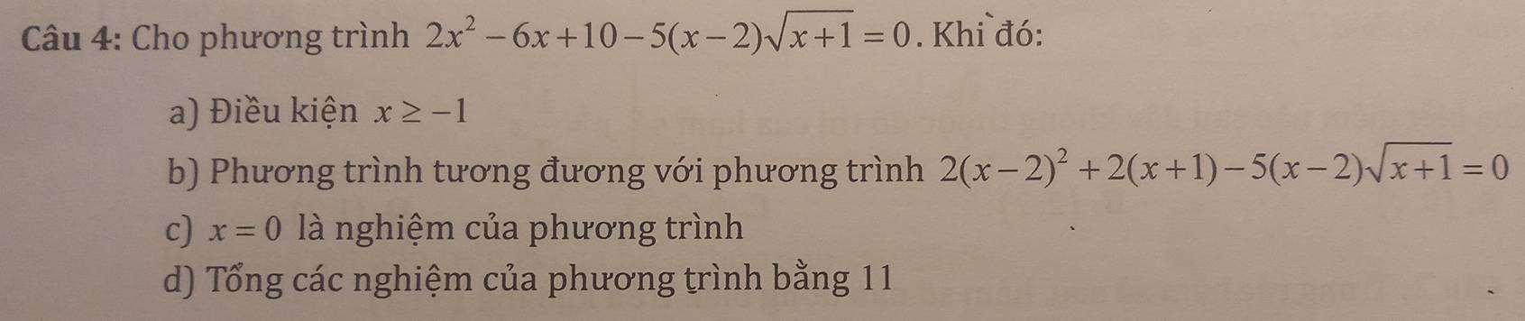 Cho phương trình 2x^2-6x+10-5(x-2)sqrt(x+1)=0. Khi đó: 
a) Điều kiện x≥ -1
b) Phương trình tương đương với phương trình 2(x-2)^2+2(x+1)-5(x-2)sqrt(x+1)=0
c) x=0 là nghiệm của phương trình 
d) Tổng các nghiệm của phương trình bằng 11