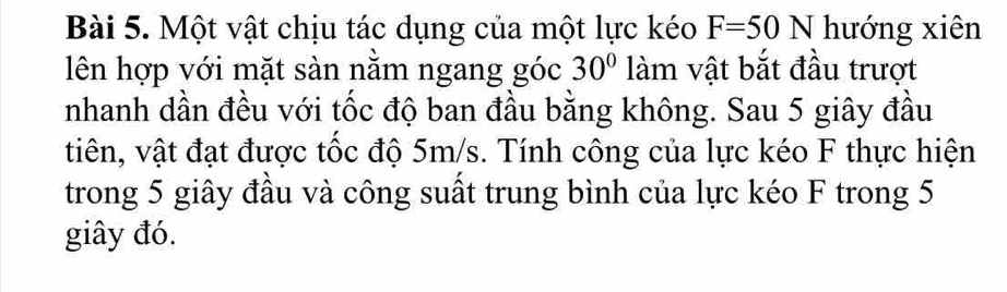 Một vật chịu tác dụng của một lực kéo F=50N hướng xiên 
lên hợp với mặt sàn nằm ngang góc 30° làm vật bắt đầu trượt 
nhanh dần đều với tốc độ ban đầu bằng không. Sau 5 giây đầu 
tiên, vật đạt được tốc độ 5m/s. Tính công của lực kéo F thực hiện 
trong 5 giây đầu và công suất trung bình của lực kéo F trong 5
giây đó.