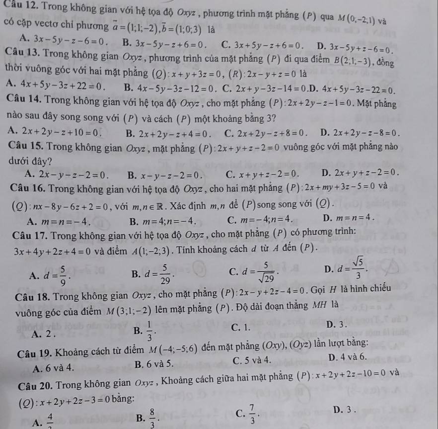 Cầu 12. Trong không gian với hệ tọa độ Oxyz , phương trình mặt phẳng (P) qua M(0,-2;1) và
có cặp vectơ chỉ phương vector a=(1;1;-2),vector b=(1;0;3) là
A. 3x-5y-z-6=0. B. 3x-5y-z+6=0. C. 3x+5y-z+6=0. D. 3x-5y+z-6=0.
Câu 13. Trong không gian Oxyz , phương trình của mặt phẳng (P) đi qua điểm B(2;1;-3) , đồng
thời vuông góc với hai mặt phẳng (Q): x+y+3z=0 , (R): 2x-y+z=0 là
A. 4x+5y-3z+22=0. B. 4x-5y-3z-12=0. C. 2x+y-3z-14=0 .D. 4x+5y-3z-22=0.
Câu 14. Trong không gian với hệ tọa độ Oxyz , cho mặt phẳng (P): 2x+2y-z-1=0. Mặt phẳng
nào sau đây song song với (P) và cách (P) một khoảng bằng 3?
A. 2x+2y-z+10=0. B. 2x+2y-z+4=0. C. 2x+2y-z+8=0. D. 2x+2y-z-8=0.
Câu 15. Trong không gian Oxyz , mặt phẳng (P): 2x+y+z-2=0 vuông góc với mặt phẳng nào
dưới đây?
A. 2x-y-z-2=0. B. x-y-z-2=0. C. x+y+z-2=0. D. 2x+y+z-2=0.
Câu 16. Trong không gian với hệ tọa độ Oxyz , cho hai mặt phẳng (P): 2x+my+3z-5=0 và
(Q): nx-8y-6z+2=0 , với n ,n∈ R. Xác định m,n để (P)song song với (Q).
A. m=n=-4. B. m=4;n=-4. C. m=-4;n=4. D. m=n=4.
Câu 17. Trong không gian với hệ tọa độ Oxyz , cho mặt phẳng (P) có phương trình:
3x+4y+2z+4=0 và điểm A(1;-2;3). Tính khoảng cách đ từ A đến (P).
A. d= 5/9 . d= 5/29 . d= 5/sqrt(29) . D. d= sqrt(5)/3 .
B.
C.
Câu 18. Trong không gian Oxyz , cho mặt phẳng (P): 2x-y+2z-4=0.  Gọi H là hình chiếu
vuông góc của điểm M(3;1;-2) lên mặt phẳng (P). Độ dài đoạn thẳng MH là
A. 2 .
B.  1/3 .
C. 1. D. 3 .
Câu 19. Khoảng cách từ điểm M(-4;-5;6) đến mặt phẳng (Oxy),(Oyz) lần lượt bằng:
A. 6 và 4. B. 6 và 5. C. 5 và 4.
D. 4 và 6.
Câu 20. Trong không gian Oxyz , Khoảng cách giữa hai mặt phẳng (P): x+2y+2z-10=0 và
(2): x+2y+2z-3=0 bằng:
A.  4/3 
C.
B.  8/3 .  7/3 .
D. 3 .