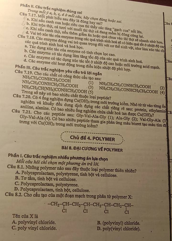 Phần II. Câu trắc nghiệm đúng sai
Trong mỗi ý a, b, c, d ở mỗi câu, hãy chọn đúng hoặc sai.
Câu 7.17. Mỗi phát biểu sau đây là đúng hay sai?
Câu
a. Khi nấu canh cua hoặc riêu cua thì thấy các tảng “gạch cua” nổi lên.
b. Khi trộn thịt, cá tươi với muối thì thịt cá đang mềm bị đông cứng lại.
c. Khi nấu canh thịt, nếu thêm giấm ăn hoặc quả chua vào thì thịt sẽ nhanh nhử hơn.
d. Vai trò xúc tác của enzyme trong các quá trình sinh hoá sẽ có hiệu quả tốt ở nhiệt độ cao
Cầu 7.18. Các enzyme đóng vai trò quan trọng đối với cơ thể sinh vật, như làm xúc tác ch
các quá trình sinh hoá và hoá học.
a. Tác dụng xúc tác của enzyme có tính chọn lọc cao.
b. Các enzyme có tác dụng làm tăng tốc độ của các quá trình sinh hoá.  Câu
c. Các enzyme có tác dụng xúc tác tốt ở nhiệt độ cao hoặc môi trường acid mạnh.
d. Các enzyme chỉ hoạt động trong điều kiện nhiệt độ phù hợp.
Phần III. Câu trắc nghiệm yêu cầu trả lời ngắn
Câu 7.19. Cho các chất có công thức cấu tạo sau:
Câu
NH_2CH_2C CON HCH_2COOF (1) NH_2CH_2CH_2 LCONHCH₂COOH (2)
NH_2CH_2 CONHCH_2CH_2 COOH (3)
NH_2CH_2CH(NH_2) CONHC H_2COOH (5) NH_2CH_2CH_2 CONHCH_2CH_2COOH (4)
Trong số này có bao nhiêu chất thuộc loại peptide?
Câu 7.20. Có 4 ống nghiệm đựng Cu(OH)_2 trong môi trường kiềm. Nhỏ từ từ vào từng ốn
, .
nghiệm và khuẩy đều dung dịch đựng các chất riêng rẽ sau: protein, ethylamine
aniline, alanine. Có bao nhiêu ống nghiệm chứa chất hoà tan được Cu(OH)_2? C
Câu 7.21. Cho các peptide sau: Gly-Val-Ala-Gly (1); Ala-Gly (2) -Ala (3
Gly-Val-Ala (4). Có bao nhiêu peptide tham gia phản ứng màu biuret tạo màu tím đặi
trưng với Cu(OH)_2 trong môi trường kiểm?
Chủ đề 4. POLYMER
Bài 8. ĐẠi CƯơNG Về POLYMER
Phần I. Câu trắc nghiệm nhiều phương án lựa chọn
c
Mỗi câu hỏi chỉ chọn một phương án trả lời.
Câu 8.1. Những polymer nào sau đây thuộc loại polymer thiên nhiên?
A. Polycaprolactam, polystyrene, tinh bột và cellulose.
B. Tơ tầm, tinh bột và cellulose.
C. Polycaprolactam, polystyrene.  
D. Polycaprolactam, tinh bột, cellulose.
Câu 8.2. Cho cấu tạo của một đoạn mạch trong phân tử polymer X:
beginarrayr -CH_2-CH-CH_2-CH-CH_2-CH-CH_2-CH_2-CH_2-Cl -CH
CI
Tên của X là
A. polyvinyl chloride. B. (polyvinyl) chloride.
C. poly vinyl chloride. . D. poly(vinyl chloride).