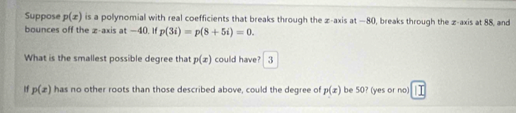 Suppose p(x) is a polynomial with real coefficients that breaks through the z -axis at —80, breaks through the z -axis at 88, and 
bounces off the z -axis at —40. If p(3i)=p(8+5i)=0. 
What is the smallest possible degree that p(x) could have? 3 
If p(x) has no other roots than those described above, could the degree of p(x) be 50? (yes or no)