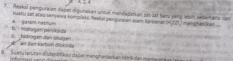 2 4, 2, 4
7. Reaksi penguraian dapät digunakan untuk mendapatkan zat-zat baru yang lebih sederana dan
suatu zat atau senyawa kompleks. Reaksi penguraian asam karbonat (H_2CO_3) menghas kan ...
a. garam natrium
b. hidrogen peroksida
c hidrogen dan öksigen .
d. air dan karbon dioksida
8. Suatu larutan di identifikasi dapat men ghantarkan listrik dan mem erah k a 
informasi v an g d i