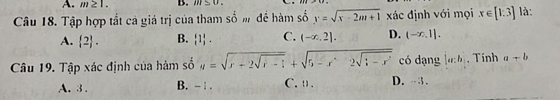 A. m≥ 1. B. m≤ 0. 
Câu 18. Tập hợp tất cả giá trị của tham số m để hàm số : y=sqrt(x-2m+1) xác định với mọi x∈ [1:3] là:
A.  2. B.  1. C. (-∈fty ,2]. D. (-∈fty ,1]. 
Câu 19. Tập xác định của hàm số y=sqrt(x+2sqrt x-1)+sqrt(5-x'2sqrt :-x') có dạng [a:b. Tính a+b
A. 3. B. - 1. C. ( .
D. - - 3.