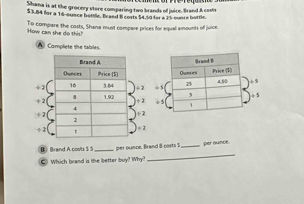 Shana is at the grocery store comparing two brands of juice. Brand A costs
$3.84 for a 16-ounce bottle. Brand B costs $4.50 for a 25-ounce bottle.
To compare the costs, Shana must compare prices for equal amounts of juice.
How can she do this?
A Complete the tables.
/ 2 / 2 / 5
/ 2
/ 2 / 5
/ 2
/ 2
/ 2
/ 2
B Brand A costs S S_ per ounce. Brand B costs S_ per ounce.
C Which brand is the better buy? Why?
_