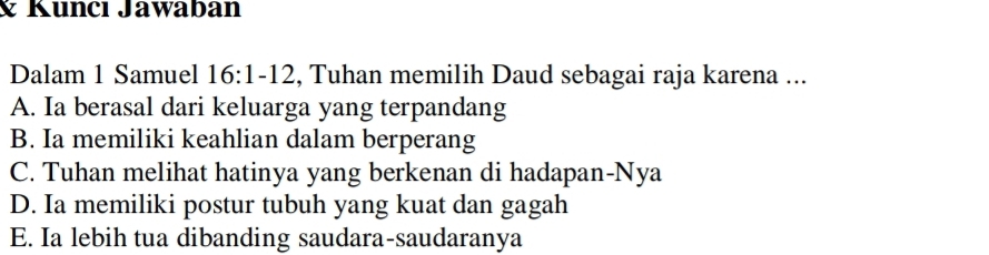 Kuncı Jawabán
Dalam 1 Samuel 16:1-12, Tuhan memilih Daud sebagai raja karena ...
A. Ia berasal dari keluarga yang terpandang
B. Ia memiliki keahlian dalam berperang
C. Tuhan melihat hatinya yang berkenan di hadapan-Nya
D. Ia memiliki postur tubuh yang kuat dan gagah
E. Ia lebih tua dibanding saudara-saudaranya