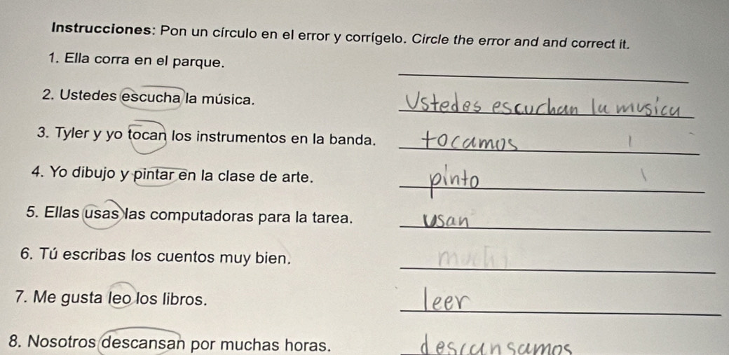 Instrucciones: Pon un círculo en el error y corrígelo. Circle the error and and correct it. 
_ 
1. Ella corra en el parque. 
_ 
2. Ustedes escucha la música. 
_ 
3. Tyler y yo tocan los instrumentos en la banda. 
_ 
4. Yo dibujo y pintar en la clase de arte. 
_ 
5. Ellas usas las computadoras para la tarea. 
_ 
6. Tú escribas los cuentos muy bien. 
_ 
7. Me gusta leo los libros. 
8. Nosotros descansan por muchas horas. Mns