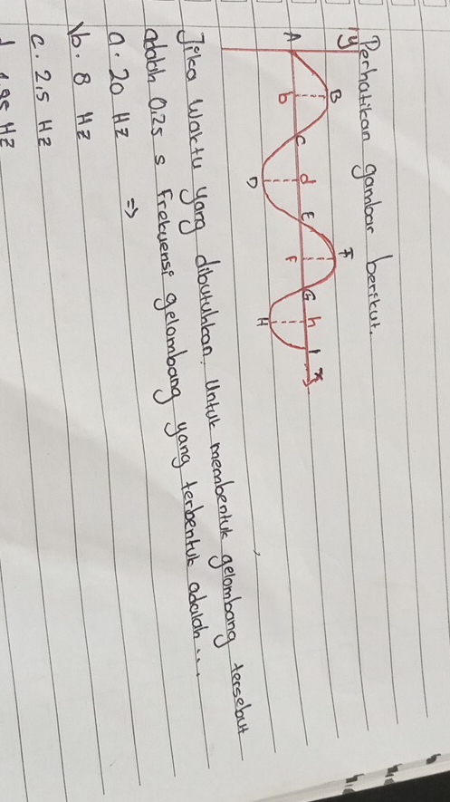 Perhatican gambar berikut.
Jika Wortu yong dibutuhbon, Untar membentae gelombong tersebut
cdobh 0. 25 s Fretuense gelombang yang terbenfuk adarch. .
a. 20 Hz
b. B HZ
C. 2. 5 HZ
Jge HZ