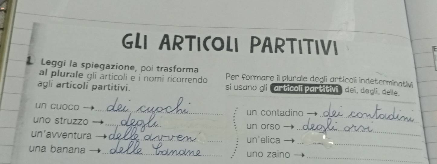 GLI ARTICOLI PARTITIVI 
. Leggi la spiegazione, poi trasforma 
al plurale gli articoli e i nomi ricorrendo Per formare il plurale degli articoli indeterminativi 
agli articoli partitivi. 
si usano gli carticoli partitivi, dei, degli, delle. 
un cuoco_ 
un contadino_ 
uno struzzo_ 
un orso_ 
_ 
un’avventura 
_un'elica 
_ 
una banana 
uno zaino_