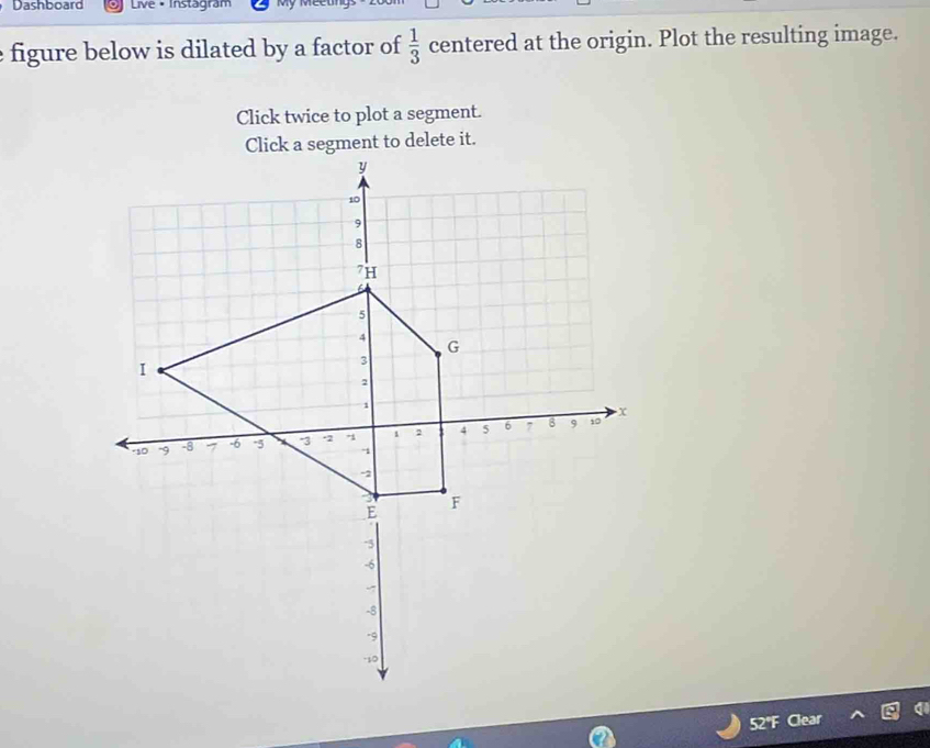 Dashboard Live • Instagram Mỹ Meeting 
figure below is dilated by a factor of  1/3  centered at the origin. Plot the resulting image. 
Click twice to plot a segment.
52°