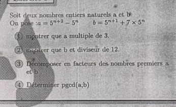 Soit deux nombres entiers naturels a et b
On pose :a=5^(n+2)-5^n b=5^(n+1)+7* 5^n
① montrer que a multiple de 3. 
23 montrer que b et diviseur de 12. 
3) Décomposer en facteurs des nombres premiers a 
et b . 
4) Déterminer pgcd (a;b)