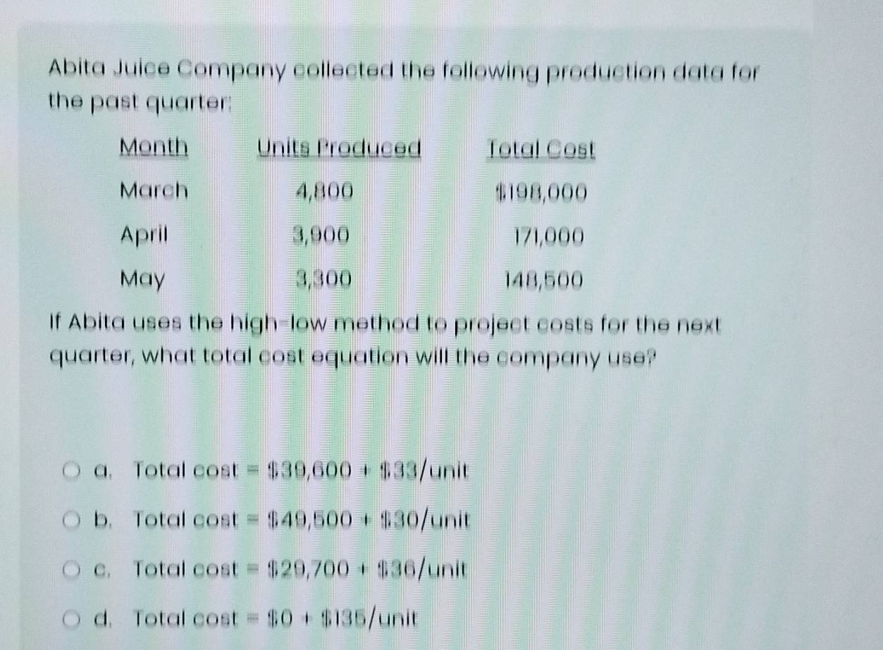 Abita Juice Company collected the following production data for
the past quarter;
If Abita uses the high-low method to project costs for the next
quarter, what total cost equation will the company use?
a. Total e C st =$39,600+$33/unit
b. Total COS =$49,500+$30/unit
c. Total cos t =$29,700+$36/unit
d. Total cos t=$0+$135/unit