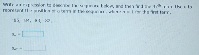 Write an expression to describe the sequence below, and then find the 47^(th) term. Use n to
represent the position of a term in the sequence, where n=1 for the first term.
-85, −84, −83, −82, ...
a_n=□
a_47=□