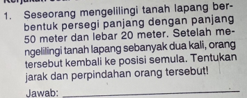 Seseorang mengelilingi tanah lapang ber- 
bentuk persegi panjang dengan panjang
50 meter dan lebar 20 meter. Setelah me- 
ngelilingi tanah lapang sebanyak dua kali, orang 
tersebut kembali ke posisi semula. Tentukan 
jarak dan perpindahan orang tersebut! 
Jawab:_