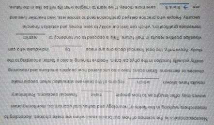 Neuroeconomics is the science of how our brains react when we make choices. According to 
researchers working in the fields of nearology and behavioral economics, monitoring brai 
waves may offer insight as to how people make financial decisions. Preliminary 
results have shown which regions of the brain are stimulated when people make 
choices or decisions. Brain scans have also uncovered how people's emotions and reasoning 
ability actually function in the physical brain. Positive thinking is also a factor, according to the 
study. Apparently, the best financial decisions are made 5 by individuals who can 
visualize positive results in their future. This is opposed to our tendency to ___ restrict 
immediate gratification, which can limit our ability to save money and establish financial 
security. People who practice delayed gratification tend to smoke less, lead healthier lives and 
are →__Blank 5 _ save more money. If we learn to imagine what life will be like in the future.