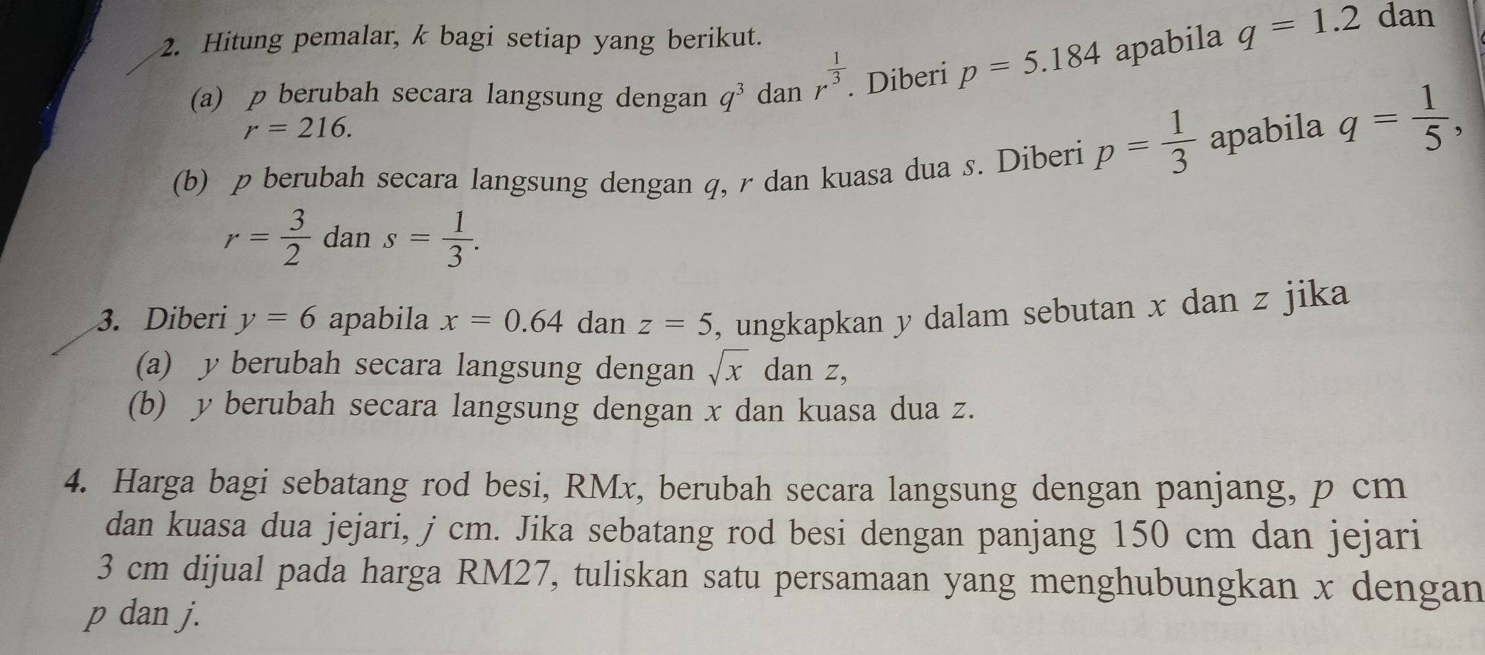 Hitung pemalar, k bagi setiap yang berikut. 
(a) p berubah secara langsung dengan q^3 dan r^(frac 1)3. Diberi p=5.184 apabila
q=1.2 dan
r=216. 
(b) p berubah secara langsung dengan q, r dan kuasa dua s. Diberi p= 1/3  apabila
q= 1/5 ,
r= 3/2  dan s= 1/3 . 
3. Diberi y=6 apabila x=0.64 dan z=5 , ungkapkan y dalam sebutan x dan z jika 
(a) y berubah secara langsung dengan sqrt(x) dan z, 
(b) y berubah secara langsung dengan x dan kuasa dua z. 
4. Harga bagi sebatang rod besi, RMx, berubah secara langsung dengan panjang, p cm
dan kuasa dua jejari, j cm. Jika sebatang rod besi dengan panjang 150 cm dan jejari
3 cm dijual pada harga RM27, tuliskan satu persamaan yang menghubungkan x dengan
p dan j.