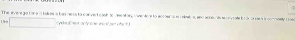 ( 
The average time it takes a business to convert cash to inventory, inventory to accounts receivable, and accounts receivable back to cash is commonly cafle 
the □° cy ycle.(Enter only one word per blank.)