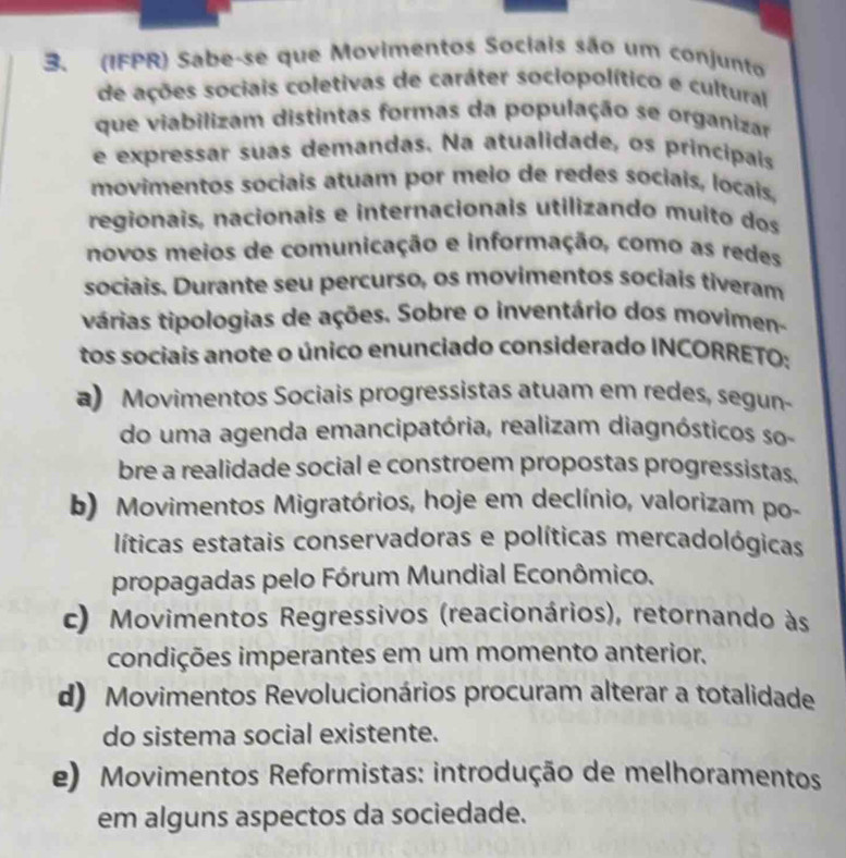 (IFPR) Sabe-se que Movimentos Sociais são um conjunto
de ações sociais coletivas de caráter sociopolítico e cultural
que viabilizam distintas formas da população se organizar
e expressar suas demandas. Na atualidade, os principais
movimentos sociais atuam por meio de redes sociais, locais.
regionais, nacionais e internacionais utilizando muito dos
novos meios de comunicação e informação, como as redes
sociais. Durante seu percurso, os movimentos sociais tiveram
várias tipologias de ações. Sobre o inventário dos movimen-
tos sociais anote o único enunciado considerado INCORRETO:
a) Movimentos Sociais progressistas atuam em redes, segun
do uma agenda emancipatória, realizam diagnósticos so
bre a realidade social e constroem propostas progressistas.
b) Movimentos Migratórios, hoje em declínio, valorizam po-
líticas estatais conservadoras e políticas mercadológicas
propagadas pelo Fórum Mundial Econômico.
c) Movimentos Regressivos (reacionários), retornando às
condições imperantes em um momento anterior.
d) Movimentos Revolucionários procuram alterar a totalidade
do sistema social existente.
e) Movimentos Reformistas: introdução de melhoramentos
em alguns aspectos da sociedade.