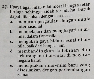 Upaya agar nilai-nilai moral bangsa tetap
terjaga sehingga tidak terjadi hal buruk
dapat dilakukan dengan cara . . . .
a. menutup pergaulan dengan dunia
internasional
b. mempelajari dan menghayati nilai-
nilai dalam Pancasila
c. mengubah gaya hidup sesuai nilai-
nilai baik dari bangsa lain
d. membandingkan kelebihan dan
kekurangan nilai-nilai di negara-
negara Barat
e. menciptakan nilai-nilai baru yang
disesuaikan dengan perkembangan
zaman