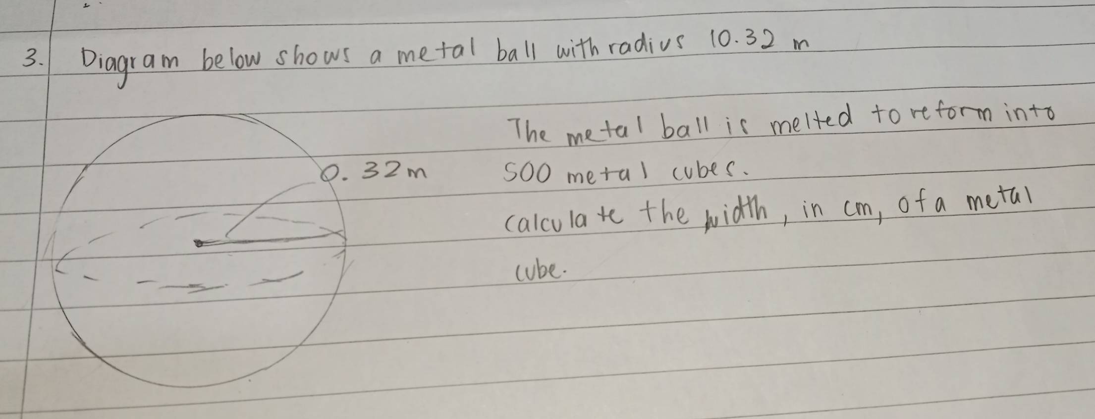 Diagram below shows a metal ball with radius 10. 32 m
The metal ball is melted to reform into
5O0 metal cubes. 
calculate the width, in cm, of a metal 
cube.