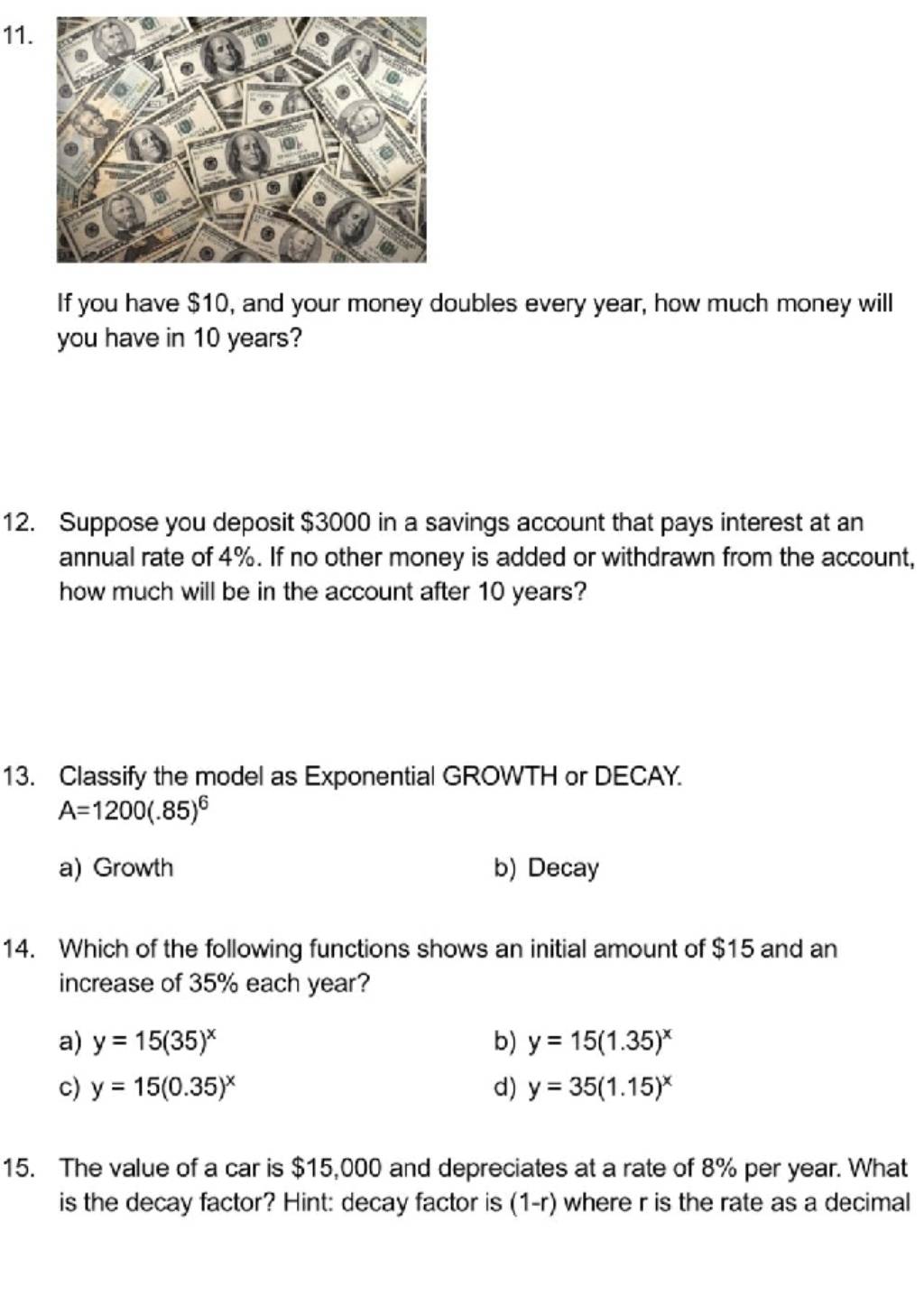 If you have $10, and your money doubles every year, how much money will
you have in 10 years?
12. Suppose you deposit $3000 in a savings account that pays interest at an
annual rate of 4%. If no other money is added or withdrawn from the account,
how much will be in the account after 10 years?
13. Classify the model as Exponential GROWTH or DECAY.
A=1200(.85)^6
a) Growth b) Decay
14. Which of the following functions shows an initial amount of $15 and an
increase of 35% each year?
a) y=15(35)^x b) y=15(1.35)^x
c) y=15(0.35)^x d) y=35(1.15)^x
15. The value of a car is $15,000 and depreciates at a rate of 8% per year. What
is the decay factor? Hint: decay factor is (1-r) where r is the rate as a decimal