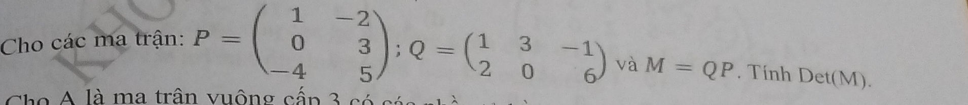 Cho các ma trận:
P=beginpmatrix 1&-2 0&3 -4&5endpmatrix; Q=beginpmatrix 1&3&-1 2&0&6endpmatrix và M=QP. Tính Det(M). 
Cho A là ma trân vuộng cấp 3 có c