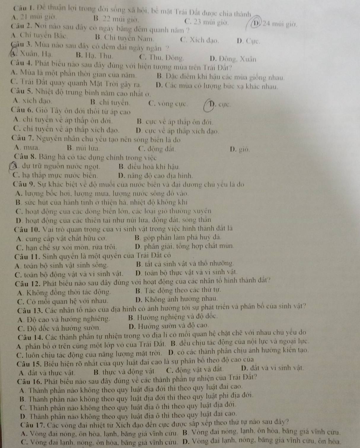 Để thuận lợi trong đời sống xã hội, bể mặt Trái Đất được chia thành
B. 22 múi giờ.
A. 21 múi giờ. C. 23 múi giờ. D 24 mái giờ.
Câu 2. Nơi nào sau đây có ngày băng đêm quanh năm ?
A. Chí tuyển Bắc, B. Chí tuyển Nam. C. Xích đạo. D. C(re.
Câu 3. Mùa nào sau đây có đêm dài ngày ngăn
A. Xuân, Hạ. B. Hạ. Thu. C. Thu. Đông. D. Đông, Xuân
Câu 4. Phát biểu nào sau đãy đủng với hiện tượng mùa trên Trái Đất?
A. Mùa là một phần thời gian của năm. B. Đặc điêm khi hậu các mùa giống nhau.
C. Trái Đất quay quanh Mặt Trời gây ra. D. Các mùa có lượng bức xạ khác nhau.
Câu 5. Nhiệt độ trung bình năm cao nhất ở.
A. xich dạo. B. chí tuyển. C. vòng cực D. cực
Câu 6. Gió Tây ôn đới thôi từ áp cao
A. chí tuyển về áp thấp ôn đới. B. cực về áp thấp ôn đới.
C. chí tuyển về áp thấp xích đạo. D. cực về ấp thấp xích đạo.
Câu 7. Nguyên nhân chu yếu tạo nên sóng biên là do
A. mua. B. núi lửa. C. động đắt. D. gió.
Câu 8. Băng hà có tác dụng chính trong việc
A. dự trữ nguồn nước ngọt. B. điều hoà khí hậu.
C. hạ thấp mực nước biên. D. nâng độ cao địa hình.
Câu 9. Sự khác biệt về độ muối của nước biên và đại dương chủ yếu là do
A. lượng bốc hơi, lượng mưa, lượng nước sông đô vào.
B. sức hút của hành tinh ở thiện hà, nhiệt độ không khí
C. hoạt động của các đòng biển lớn, các loại gió thường xuyên
D. hoạt động của các thiên tai như núi lưa, động đất, sóng thần
Câu 10. Vai trò quan trọng của vi sinh vật trong việc hình thành đất là
A. cung cấp vật chất hữu cơ. B. góp phân làm phá huỷ đá.
C. hạn chế sự xỏi mòn. rữa trôi. D. phân giải, tông hợp chất mùn.
Câu 11. Sinh quyển là một quyền của Trái Đất có
A. toàn bộ sinh vật sinh sống. B. tất cả sinh vật và thổ nhưỡng.
C. toàn bộ động vật và vi sinh vật. D. toàn bộ thực vật và vi sinh vật.
Câu 12. Phát biểu nào sau dây đúng với hoạt động của các nhân tố hình thành đất?
A. Không đồng thời tác động. B. Tác động theo các thứ tự.
C. Có mối quan hệ với nhau. D. Không ảnh hưởng nhau.
Câu 13. Các nhân tố nào của địa hình có ảnh hưởng tới sự phát triển và phân bố của sinh vật?
A. Độ cao và hướng nghiêng. B. Hướng nghiệng và độ đốc.
C. Độ đốc và hướng sườn. D. Hướng sườn và độ cao.
Câu 14. Các thành phần tự nhiện trong vô địa lí có mối quan hệ chặt chẽ với nhau chủ yểu đo
A. phân bố ở trên cùng một lớp vô của Trái Đất. B. đều chịu tác động của nội lực và ngoại lực.
C. luôn chịu tác động của năng lượng mặt trời. D. có các thành phần chịu ảnh hưởng kiển tạo.
Câu 15. Biểu hiện rõ nhất của quy luật đai cao là sự phân bố theo độ cao của
A. đất và thực vật.  B. thực và động vật C. động vật và đất. D. đất và vi sinh vật.
Câu 16. Phát biểu nào sau đây đúng về các thành phần tự nhiện của Trái Đất?
A. Thành phần nào không theo quy luật địa đới thì theo quy luật đai cao.
B. Thành phần nào không theo quy luật địa đới thì theo quy luật phi địa đới.
C. Thành phần nào không theo quy luật địa ô thì theo quy luật địa đới.
D. Thành phần nào không theo quy luật địa ô thi theo quy luật đai cao.
Câu 17. Các vòng đai nhiệt từ Xích đạo đến cực được sắp xếp theo thứ tự nào sau dây?
A. Vòng đai nóng, ôn hòa, lạnh, băng giá vĩnh cứu. B. Vòng đai nóng, lạnh, ôn hòa, băng giá vĩnh cửu.
C. Vòng đai lạnh, nóng, ôn hòa, băng giá vĩnh cửu. D. Vòng đai lạnh, nóng, băng giá vĩnh cửu, ôn hòa.