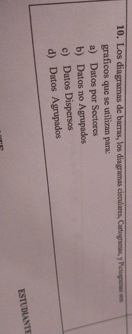 Los diagramas de barras, los diagramas circulares, Cartogramas, y Pictogramas son
graficos que se utilizan para:
a) Datos por Sectores
b) Datos no Agrupados
c) Datos Dispersos
d) Datos Agrupados
ESTUDIANTE