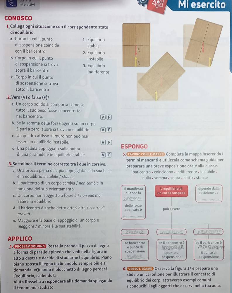 interattivi Mi esercito
CONOSCO
1. Collega ogni situazione con il corrispondente stato
di equilibrio.
a. Corpo in cui il punto 1. Equilibrio
di sospensione coincide stabile
con il baricentro 2. Equilibrio
b. Corpo in cui il punto instabile
di sospensione si trova 3. Equilibrio
sopra il baricentro indifferente
c. Corpo in cui il punto
di sospensione si trova
sotto il baricentro
2. Vero (V) o falso (F)?
a. Un corpo solido si comporta come se
tutto il suo peso fosse concentrato
nel baricentro. V F
b. Se la somma delle forze agenti su un corpo
è pari a zero, allora si trova in equilibrio. MF
c. Un quadro affisso al muro non può mai
essere in equilibrio instabile. MF
d. Una pallina appoggiata sulla punta ESPONGO
di una piramide è in equilibrio stabile. V F 5. LAVORO CONLE MAPPE Completa la mappa inserendo i
termini mancanti e utilizzala come schema guida per
3. Sottolinea il termine corretto tra i due in corsivo. preparare una breve esposizione orale alla classe.
a. Una brocca piena d’acqua appoggiata sulla sua base baricentro • coincidono » indifferente » instabile »
è in equilibrio instabile / stabile. nulla • somma • sopra • sotto • stabile
b. Il baricentro di un corpo cambia / non cambia in
funzione del suo orientamento. si manifesta L'equilibrio di dipende dalla
_
c. Un corpo non soggetto a forze è / non puó mai quando la un corpo sospeso posizione del
essere in equilibrio.
_
d. Il baricentro è anche detto ortocentro / centro di applicate è delle forze
gravità. _può essere
e. Maggiore è la base di appoggio di un corpo e
maggiore / minore è la sua stabilità.
__
APPLICO
4. PROBLEM SOLVING Rossella prende il pezzo di legno se baricentro e punto di se il baricentro è se il baricentro è
IOLEERAL
a forma di parallelepipedo che vedi nella figura in sospensione il punto di
alto a destra e decide di studiarne l’equilibrio. Piano _sospensione il punto di sospensione
piano sposta il legno inclinandolo sempre più e si
domanda: «Quando il blocchetto di legno perderà 6. VERSO LESAME Osserva la figura 17 e prepara una
l'equilibrio, cadendo?». slide o un cartellone per illustrare il concetto di
Aiuta Rossella a rispondere alla domanda spiegando equilibrio dei corpi attraverso esempi comuni
il fenomeno studiato. riconducibili agli oggetti che osservi nella tua aula.