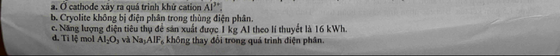 a. Ở cathode xảy ra quá trình khử cation AI^(3+).
b. Cryolite không bị điện phân trong thùng điện phân.
c. Năng lượng điện tiêu thụ để sản xuất được 1 kg Al theo lí thuyết là 16 kWh.
d. Tỉ lệ mol Al_2O_3 và Na_3AlF_6 không thay đổi trong quá trình điện phân.