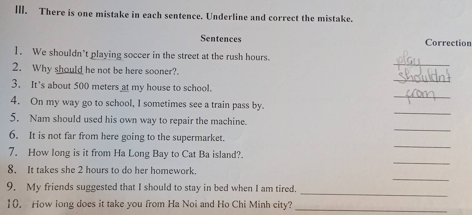 ll. There is one mistake in each sentence. Underline and correct the mistake. 
Sentences Correction 
_ 
1. We shouldn’t playing soccer in the street at the rush hours. 
2. Why should he not be here sooner?. 
_ 
_ 
3. It’s about 500 meters at my house to school. 
_ 
4. On my way go to school, I sometimes see a train pass by. 
_ 
5. Nam should used his own way to repair the machine. 
_ 
6. It is not far from here going to the supermarket. 
_ 
7. How long is it from Ha Long Bay to Cat Ba island?. 
_ 
8. It takes she 2 hours to do her homework. 
_ 
9. My friends suggested that I should to stay in bed when I am tired. 
10. How long does it take you from Ha Noi and Ho Chi Minh city?_