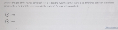 Because the goal of the related samples t-test is to test the hypothesis that there is no difference between the related
samples, the μ for the difference scores in.the statistic's formula will always be 0.
A True
B False
Clear selectio