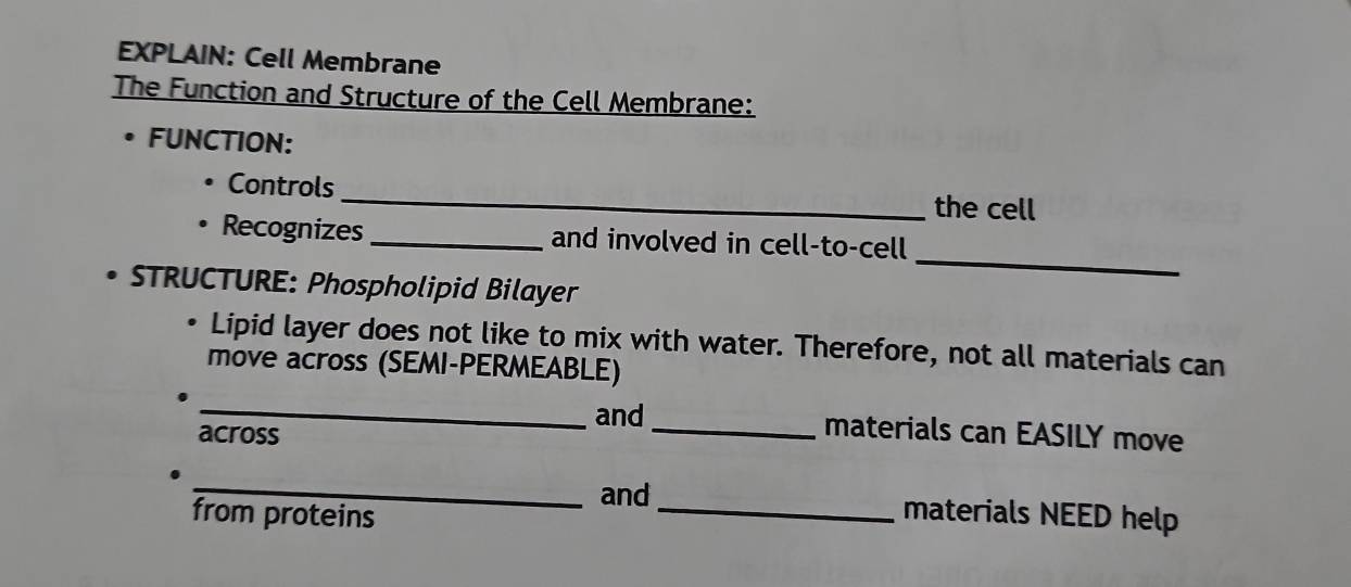 EXPLAIN: Cell Membrane 
The Function and Structure of the Cell Membrane: 
. FUNCTION: 
_ 
Controls 
the cell 
_ 
Recognizes _and involved in cell-to-cell 
D STRUCTURE: Phospholipid Bilayer 
Lipid layer does not like to mix with water. Therefore, not all materials can 
move across (SEMI-PERMEABLE) 
_ 
and_ materials can EASILY move 
across 
_ 
and _materials NEED help 
from proteins