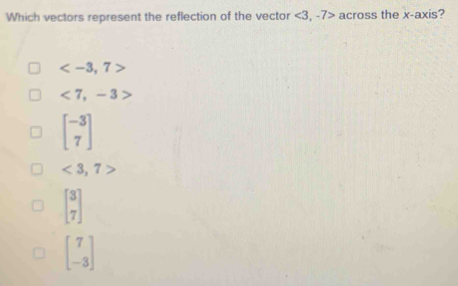 Which vectors represent the reflection of the vector ∠ 3 , -7> across the x-axis?

<7,-3>
beginbmatrix -3 7endbmatrix
<3,7>
beginbmatrix 3 7endbmatrix
beginbmatrix 7 -3endbmatrix