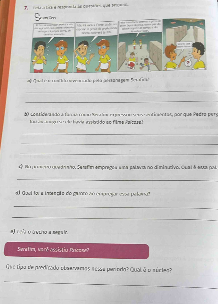 Leia a tira e responda às questões que seguem. 
Serasm 
a) Qual é o conflito vivenciado pelo personagem Serafim? 
_ 
_ 
b) Considerando a forma como Serafim expressou seus sentimentos, por que Pedro perg 
tou ao amigo se ele havia assistido ao filme Psicose? 
_ 
_ 
_ 
c) No primeiro quadrinho, Serafim empregou uma palavra no diminutivo. Qual é essa pala 
_ 
d) Qual foi a intenção do garoto ao empregar essa palavra? 
_ 
_ 
e) Leia o trecho a seguir. 
Serafim, você assistiu Psicose? 
Que tipo de predicado observamos nesse período? Qual é o núcleo? 
_