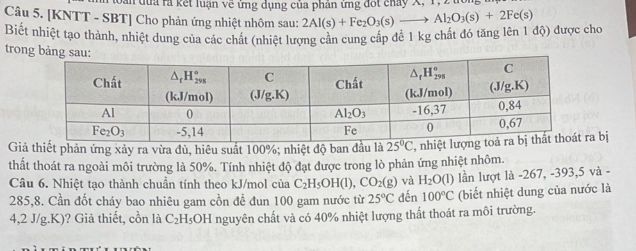 Sản đủa là kết luận về ứng dụng của phân ứng đốt chảy X, 1,2ứ
Câu 5. [KNTT - SBT] Cho phản ứng nhiệt nhôm sau: 2Al(s)+Fe_2O_3(s)to Al_2O_3(s)+2Fe(s)
Biết nhiệt tạo thành, nhiệt dung của các chất (nhiệt lượng cần cung cấp để 1 kg chất đó tăng lên 1 độ) được cho
trong bảng
Giả thiết phản ứng xảy ra vừa đủ, hiêu suất 100%; nhiệt độ ban đầu là , a bị
thất thoát ra ngoài môi trường là 50%. Tính nhiệt độ đạt được trong lò phản ứng nhiệt nhôm.
Câu 6. Nhiệt tạo thành chuần tính theo kJ/mol của C_2H_5OH(l),CO_2(g) và H_2O(l) lần lượt là -267, -393,5 và -
285,8. Cần đốt cháy bao nhiêu gam cồn để đun 100 gam nước từ 25°C đến 100°C (biết nhiệt dung của nước là
4,2 J/g.K)? Giả thiết, cồn là C_2H_5O H nguyên chất và có 40% nhiệt lượng thất thoát ra môi trường.