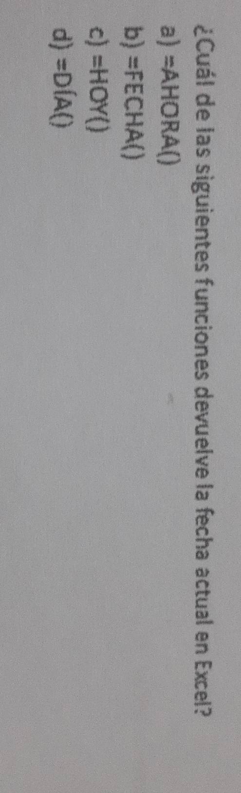 ¿Cuál de las siguientes funciones devuelve la fecha actual en Excel?
a) =AHORA()
b) =FECHA()
c) =HOY()
d) =D(A()