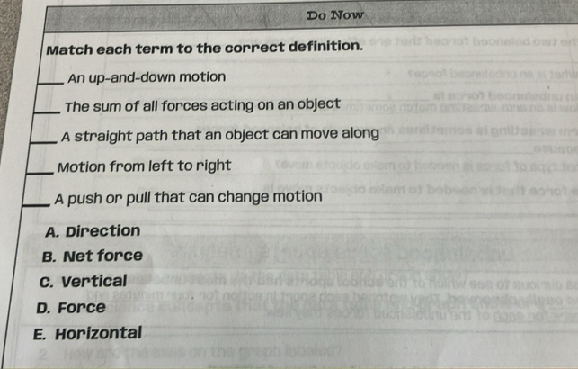 Do Now
Match each term to the correct definition.
_An up-and-down motion
_The sum of all forces acting on an object
_A straight path that an object can move along
_Motion from left to right
_A push or pull that can change motion
A. Direction
B. Net force
C. Vertical
D. Force
E. Horizontal