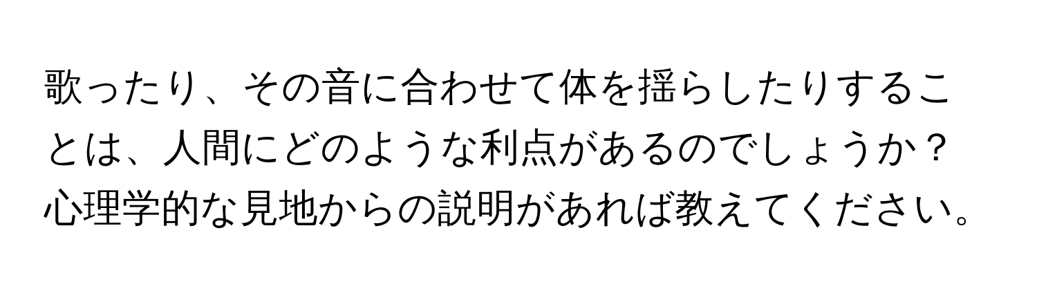 歌ったり、その音に合わせて体を揺らしたりすることは、人間にどのような利点があるのでしょうか？心理学的な見地からの説明があれば教えてください。