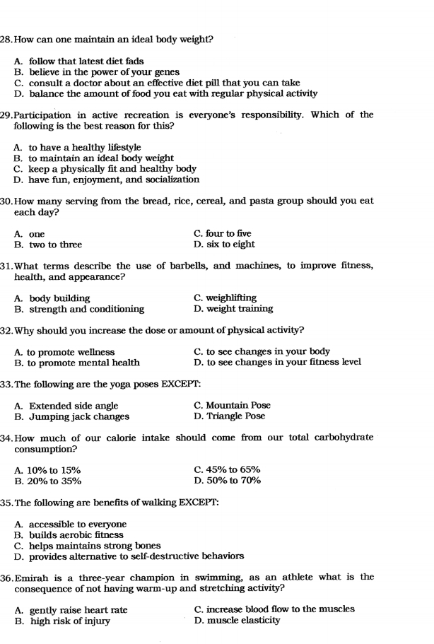 How can one maintain an ideal body weight?
A. follow that latest diet fads
B. believe in the power of your genes
C. consult a doctor about an effective diet pill that you can take
D. balance the amount of food you eat with regular physical activity
29.Participation in active recreation is everyone's responsibility. Which of the
following is the best reason for this?
A. to have a healthy lifestyle
B. to maintain an ideal body weight
C. keep a physically fit and healthy body
D. have fun, enjoyment, and socialization
30.How many serving from the bread, rice, cereal, and pasta group should you eat
each day?
A. one C. four to five
B. two to three D. six to eight
31.What terms describe the use of barbells, and machines, to improve fitness,
health, and appearance?
A. body building C. weighlifting
B. strength and conditioning D. weight training
32.Why should you increase the dose or amount of physical activity?
A. to promote wellness C. to see changes in your body
B. to promote mental health D. to see changes in your fitness level
33.The following are the yoga poses EXCEPT:
A. Extended side angle C. Mountain Pose
B. Jumping jack changes D. Triangle Pose
34.How much of our calorie intake should come from our total carbohydrate
consumption?
A. 10% to 15% C. 45% to 65%
B. 20% to 35% D. 50% to 70%
35. The following are benefits of walking EXCEPT:
A. accessible to everyone
B. builds aerobic fitness
C. helps maintains strong bones
D. provides alternative to self-destructive behaviors
36.Emirah is a three-year champion in swimming, as an athlete what is the
consequence of not having warm-up and stretching activity?
A. gently raise heart rate C. increase blood flow to the muscles
B. high risk of injury D. muscle elasticity